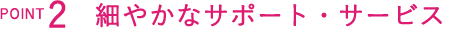 細やかなサポート・サービス